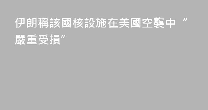 伊朗稱該國核設施在美國空襲中“嚴重受損”