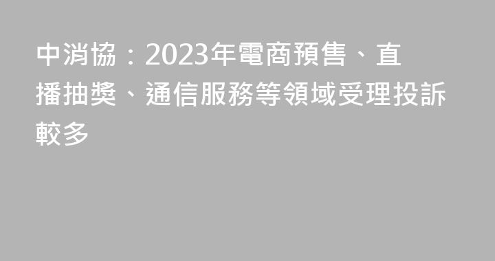 中消協：2023年電商預售、直播抽獎、通信服務等領域受理投訴較多