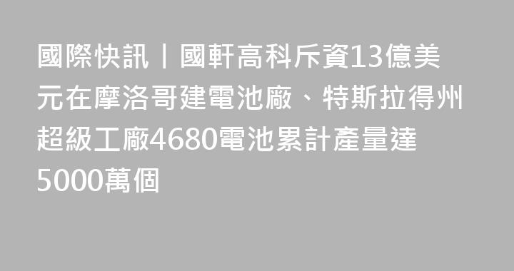 國際快訊丨國軒高科斥資13億美元在摩洛哥建電池廠、特斯拉得州超級工廠4680電池累計產量達5000萬個