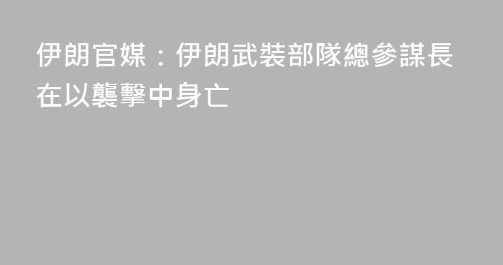伊朗官媒：伊朗武裝部隊總參謀長在以襲擊中身亡
