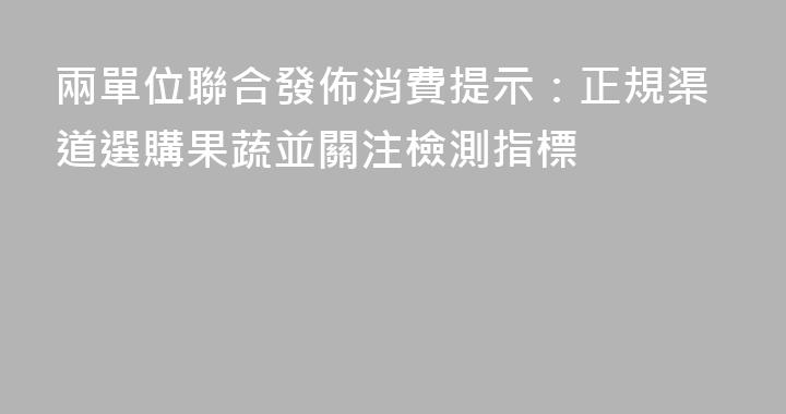 兩單位聯合發佈消費提示：正規渠道選購果蔬並關注檢測指標