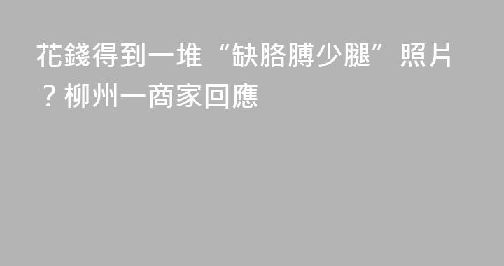 花錢得到一堆“缺胳膊少腿”照片？柳州一商家回應