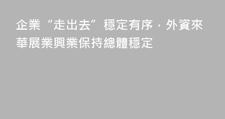 企業“走出去”穩定有序，外資來華展業興業保持總體穩定