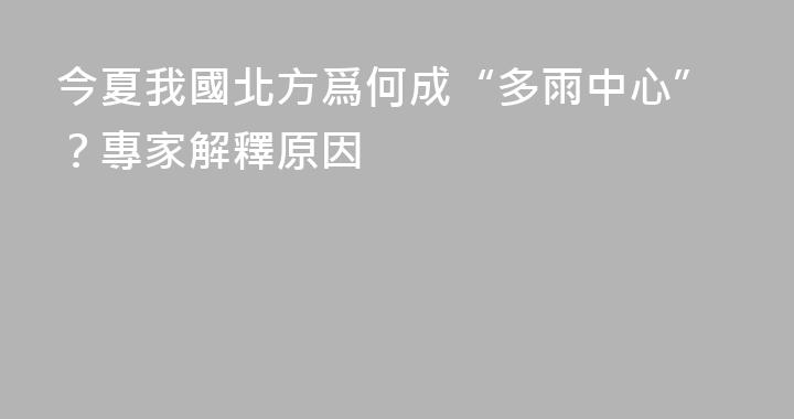 今夏我國北方爲何成“多雨中心”？專家解釋原因