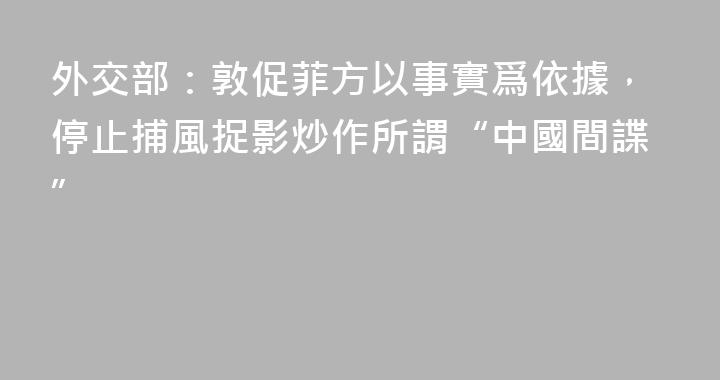 外交部：敦促菲方以事實爲依據，停止捕風捉影炒作所謂“中國間諜”