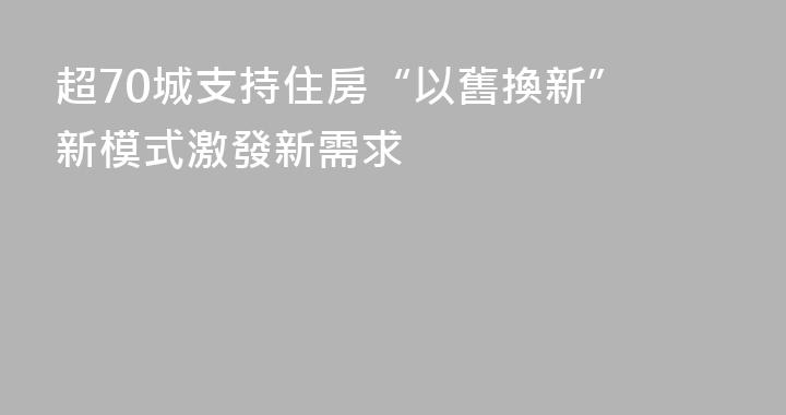 超70城支持住房“以舊換新” 新模式激發新需求