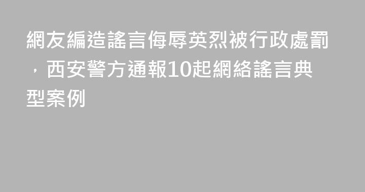 網友編造謠言侮辱英烈被行政處罰，西安警方通報10起網絡謠言典型案例