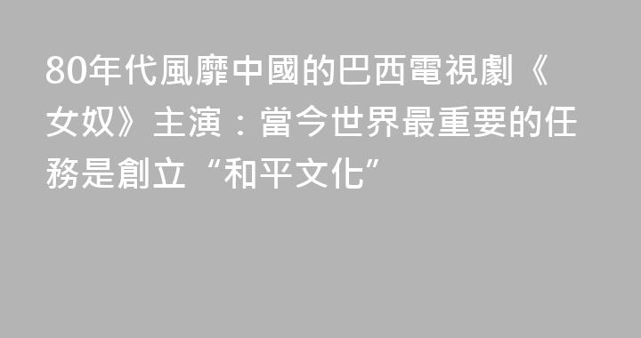 80年代風靡中國的巴西電視劇《女奴》主演：當今世界最重要的任務是創立“和平文化”