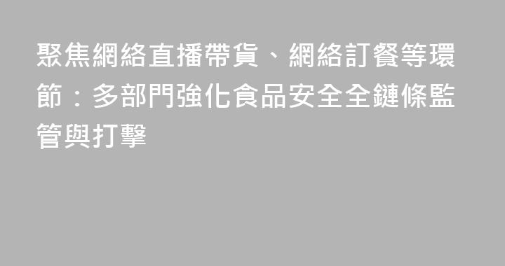 聚焦網絡直播帶貨、網絡訂餐等環節：多部門強化食品安全全鏈條監管與打擊