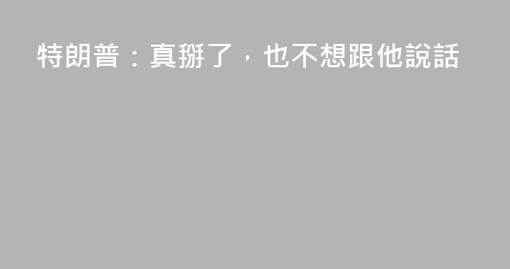 特朗普：真掰了，也不想跟他說話