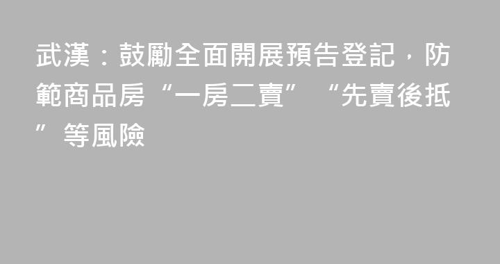 武漢：鼓勵全面開展預告登記，防範商品房“一房二賣”“先賣後抵”等風險