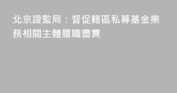 北京證監局：督促轄區私募基金業務相關主體履職盡責
