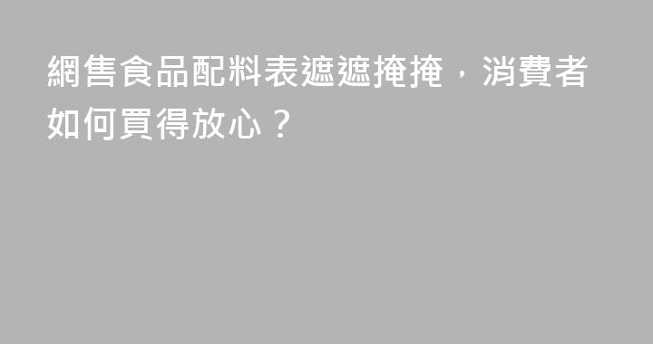 網售食品配料表遮遮掩掩，消費者如何買得放心？