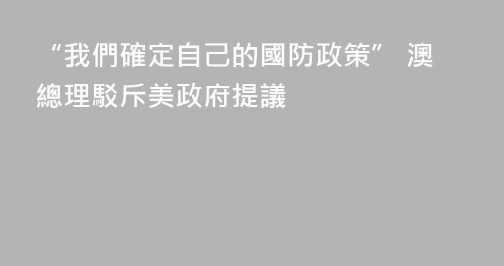 “我們確定自己的國防政策” 澳總理駁斥美政府提議