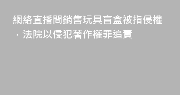 網絡直播間銷售玩具盲盒被指侵權，法院以侵犯著作權罪追責