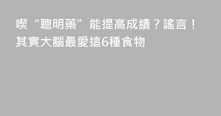 喫“聰明藥”能提高成績？謠言！其實大腦最愛這6種食物