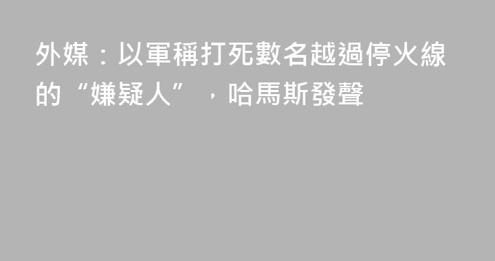 外媒：以軍稱打死數名越過停火線的“嫌疑人”，哈馬斯發聲