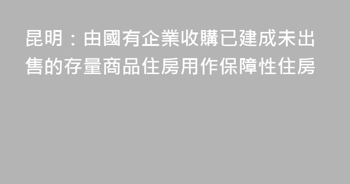 昆明：由國有企業收購已建成未出售的存量商品住房用作保障性住房