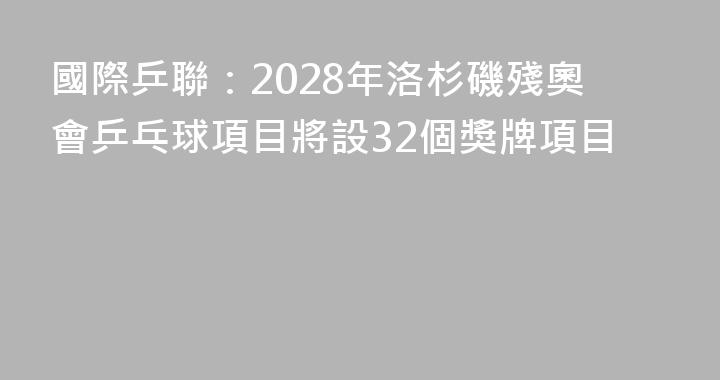 國際乒聯：2028年洛杉磯殘奧會乒乓球項目將設32個獎牌項目