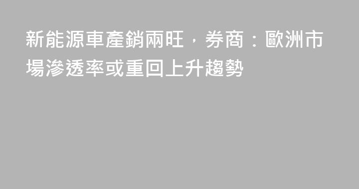 新能源車產銷兩旺，券商：歐洲市場滲透率或重回上升趨勢