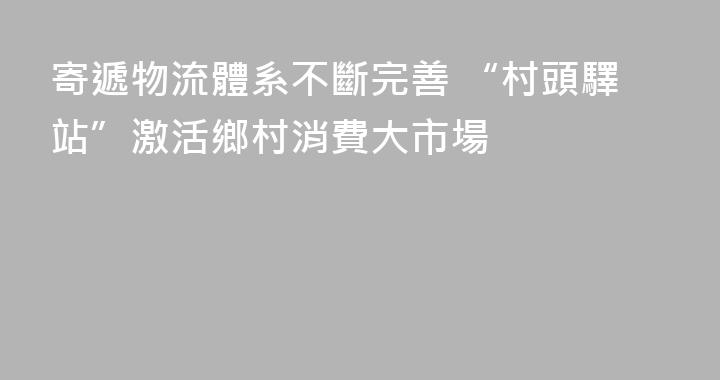 寄遞物流體系不斷完善 “村頭驛站”激活鄉村消費大市場