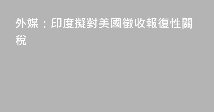 外媒：印度擬對美國徵收報復性關稅