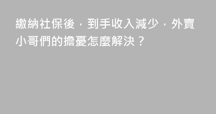 繳納社保後，到手收入減少，外賣小哥們的擔憂怎麼解決？