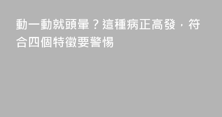 動一動就頭暈？這種病正高發，符合四個特徵要警惕
