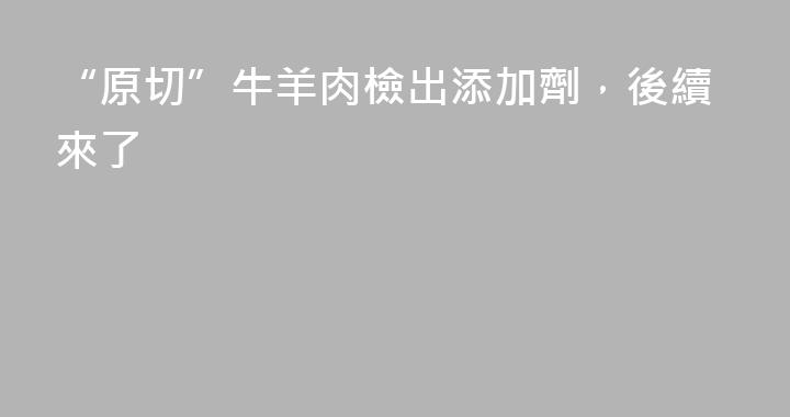 “原切”牛羊肉檢出添加劑，後續來了