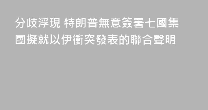 分歧浮現 特朗普無意簽署七國集團擬就以伊衝突發表的聯合聲明
