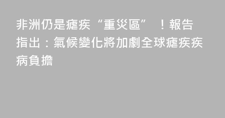 非洲仍是瘧疾“重災區” ！報告指出：氣候變化將加劇全球瘧疾疾病負擔