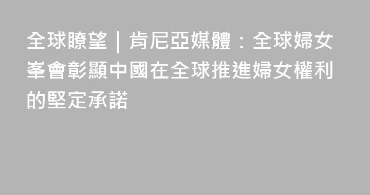 全球瞭望｜肯尼亞媒體：全球婦女峯會彰顯中國在全球推進婦女權利的堅定承諾