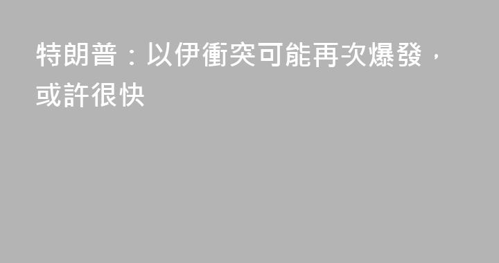 特朗普：以伊衝突可能再次爆發，或許很快