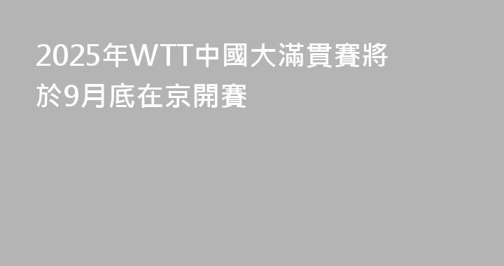 2025年WTT中國大滿貫賽將於9月底在京開賽