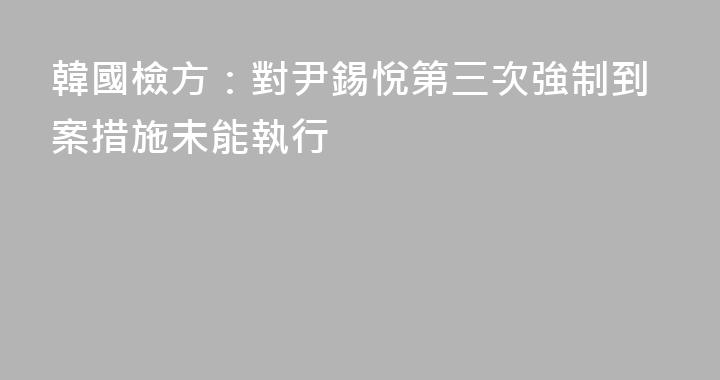 韓國檢方：對尹錫悅第三次強制到案措施未能執行