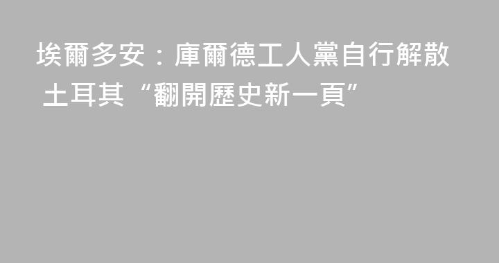 埃爾多安：庫爾德工人黨自行解散 土耳其“翻開歷史新一頁”