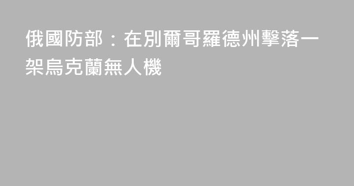 俄國防部：在別爾哥羅德州擊落一架烏克蘭無人機