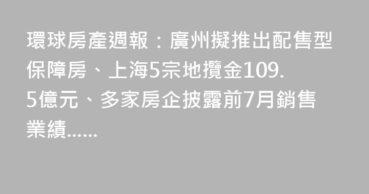 環球房產週報：廣州擬推出配售型保障房、上海5宗地攬金109.5億元、多家房企披露前7月銷售業績......
