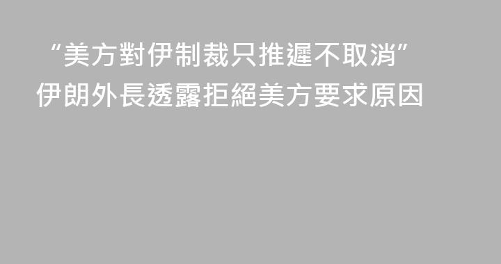 “美方對伊制裁只推遲不取消” 伊朗外長透露拒絕美方要求原因
