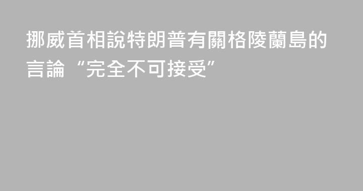 挪威首相說特朗普有關格陵蘭島的言論“完全不可接受”