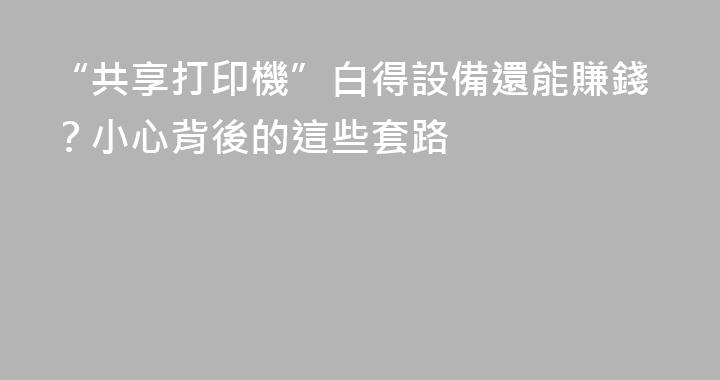 “共享打印機”白得設備還能賺錢？小心背後的這些套路