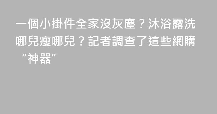一個小掛件全家沒灰塵？沐浴露洗哪兒瘦哪兒？記者調查了這些網購“神器”