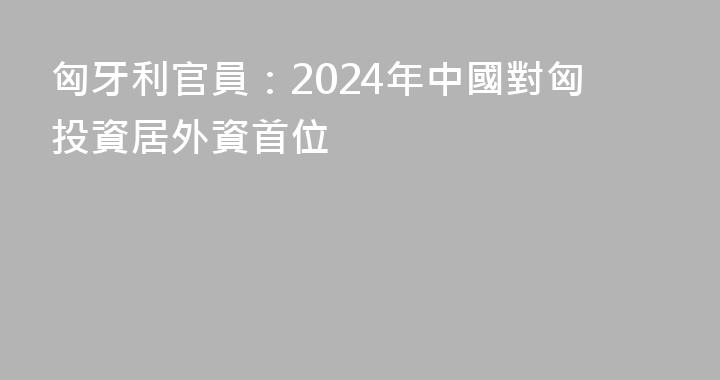 匈牙利官員：2024年中國對匈投資居外資首位