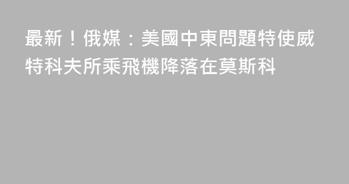 最新！俄媒：美國中東問題特使威特科夫所乘飛機降落在莫斯科