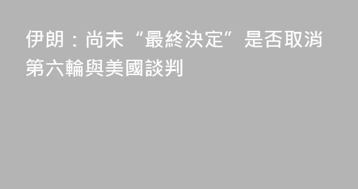 伊朗：尚未“最終決定”是否取消第六輪與美國談判