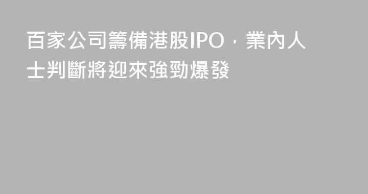 百家公司籌備港股IPO，業內人士判斷將迎來強勁爆發