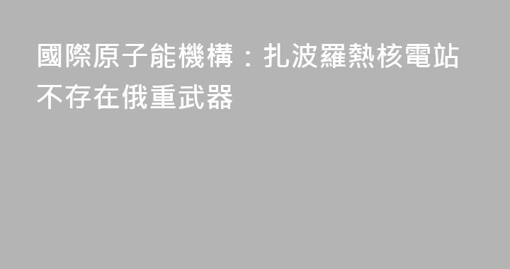 國際原子能機構：扎波羅熱核電站不存在俄重武器