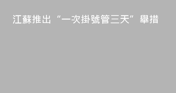 江蘇推出“一次掛號管三天”舉措