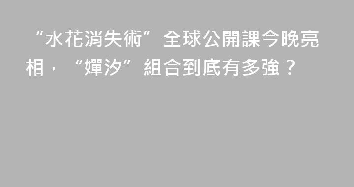 “水花消失術”全球公開課今晚亮相，“嬋汐”組合到底有多強？