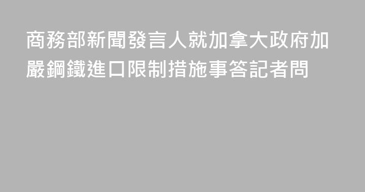 商務部新聞發言人就加拿大政府加嚴鋼鐵進口限制措施事答記者問